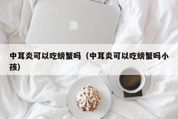 中耳炎可以吃螃蟹吗（中耳炎可以吃螃蟹吗小孩）