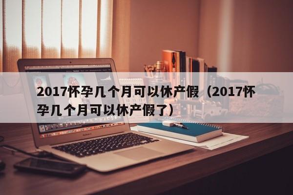 2017怀孕几个月可以休产假（2017怀孕几个月可以休产假了）