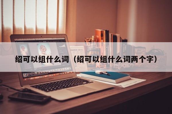 绍可以组什么词（绍可以组什么词两个字）