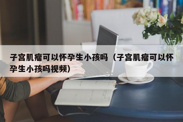 子宫肌瘤可以怀孕生小孩吗（子宫肌瘤可以怀孕生小孩吗视频）