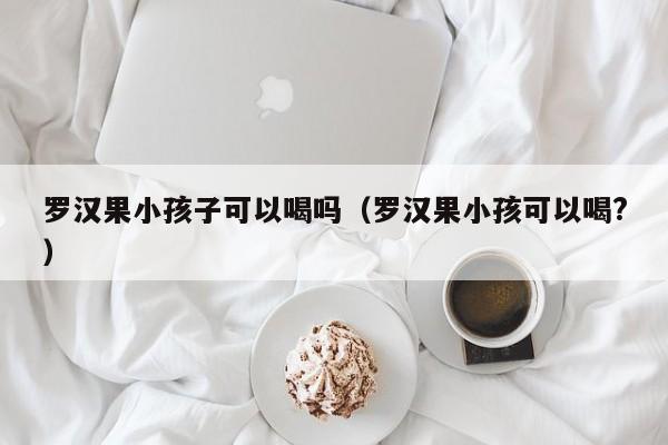 罗汉果小孩子可以喝吗（罗汉果小孩可以喝?）