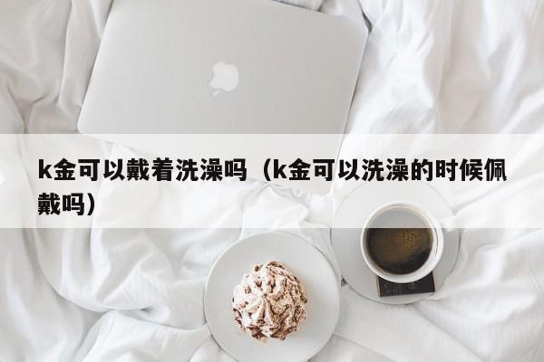 k金可以戴着洗澡吗（k金可以洗澡的时候佩戴吗） 第1张