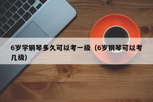 6岁学钢琴多久可以考一级（6岁钢琴可以考几级）