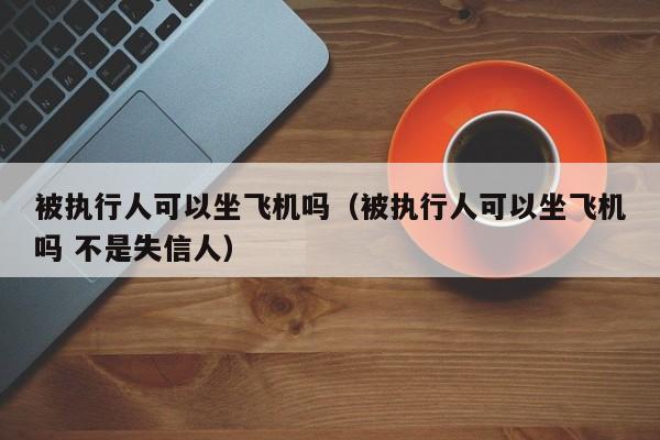 被执行人可以坐飞机吗（被执行人可以坐飞机吗 不是失信人） 第1张