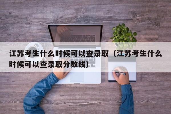 江苏考生什么时候可以查录取（江苏考生什么时候可以查录取分数线） 第1张