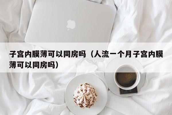 子宫内膜薄可以同房吗（人流一个月子宫内膜薄可以同房吗）