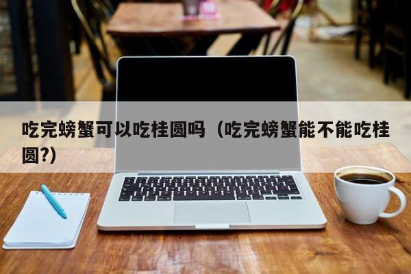 吃完螃蟹可以吃桂圆吗（吃完螃蟹能不能吃桂圆?）